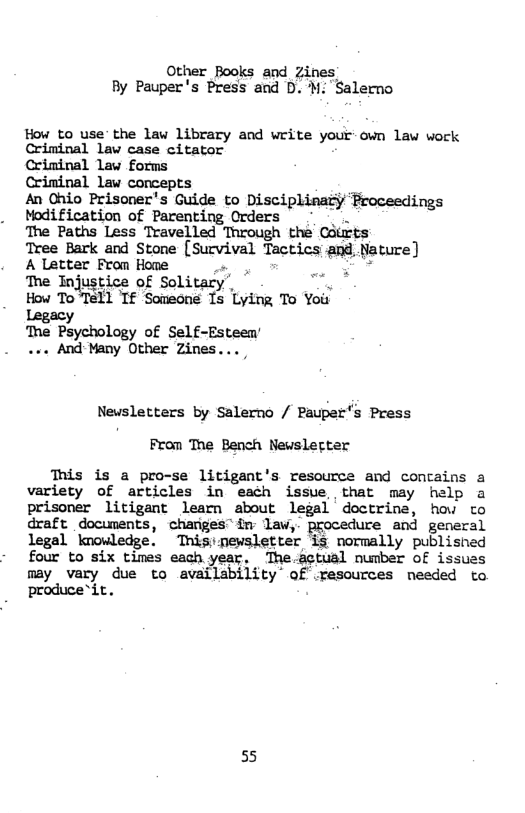 Other Books and Zines By Pauper’s Press and . M. Salerno  How to use’the law library and write your own law work Criminal law case citator  Crininal law forms  Criminal law concepts  An Ohio Prisoner’s Guide to Disciplinary Proceedings Modification of Parenting Orders n  The Paths Less Travelled Through the Gdurts  Tree Bark and Stone [Survival Tactics and, Nature)  A Letter From Home R i -  The Injustice of Solitary’, ’ How To  11 Tf Someons Ts Lying To Yoir  Legacy The Psychology of Self-Esteen’ ... And Many Other Zines...  Newsletters by Salerno / Pauper’s Press From The Bench Newslerter  This is a pro-se litigant’s resource and contains a variety of articles in each issue that may help a prisoner litigant learn about legal doctrine, how to draft documents, changes” in law,. procedure and general legal knowledge. Tnisipewsletter is normally publisned four to six times each year, The.actual number of issuas may vary due to availability of .resources needed to produce*it.  55 
